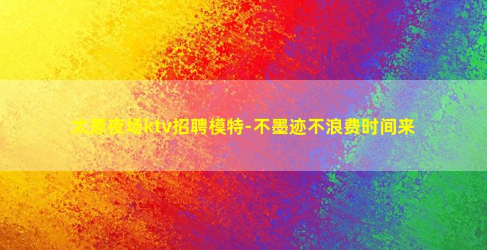 太原夜场ktv招聘模特-不墨迹不浪费时间来